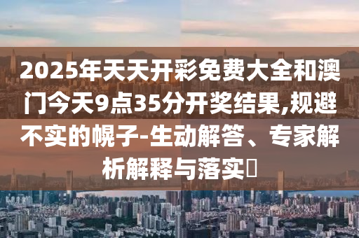 2025年天天开彩免费大全和澳门今天9点35分开奖结果,规避不实的幌子-生动解答、专家解析解释与落实​