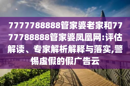 7777788888管家婆老家和7777788888管家婆凤凰网:评估解读、专家解析解释与落实,警惕虚假的假广告云